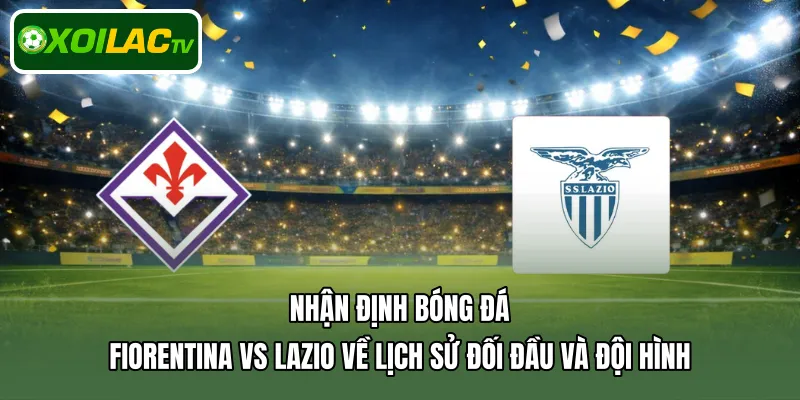 Nhận định bóng đá Fiorentina Vs Lazio về lịch sử đối đầu và đội hình
