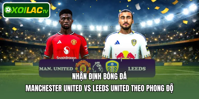 Nhận định bóng đá Manchester United Vs Leeds United theo phong độ